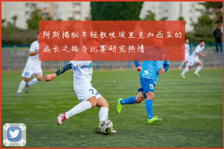 阿斯揭秘年轻教练埃里克加西亚的成长之路与比赛研究热情