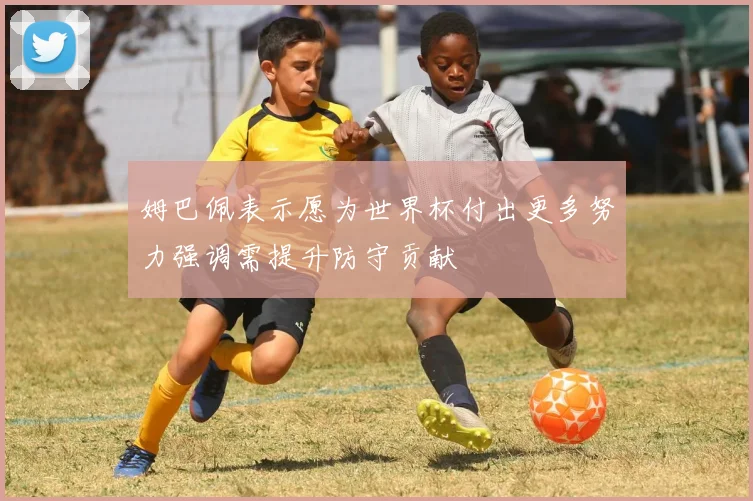 姆巴佩表示愿为世界杯付出更多努力强调需提升防守贡献