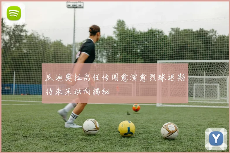 瓜迪奥拉离任传闻愈演愈烈球迷期待未来动向揭秘