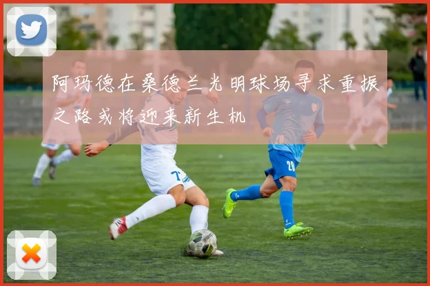 阿玛德在桑德兰光明球场寻求重振之路或将迎来新生机