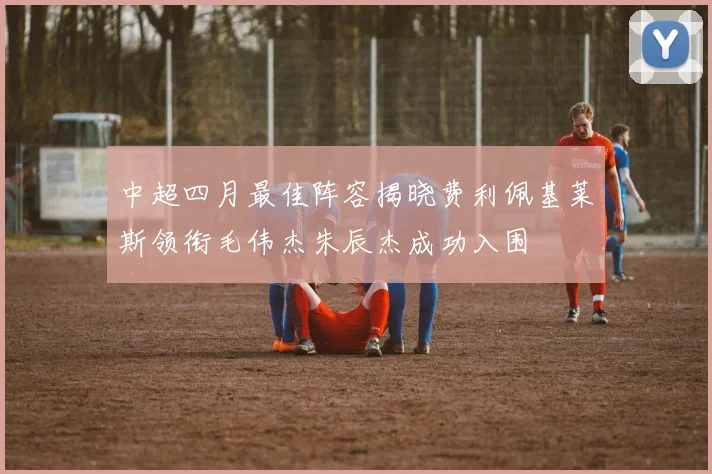 中超四月最佳阵容揭晓费利佩基莱斯领衔毛伟杰朱辰杰成功入围