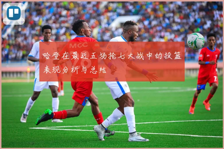 哈登在最近五场抢七大战中的投篮表现分析与总结