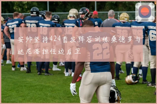 安帅坚持424首发阵容训练桑德罗与达尼洛担任边后卫
