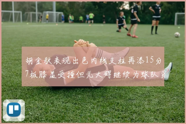 胡金秋表现出色内线支柱再添15分7板膝盖受撞但无大碍继续为球队贡献力量