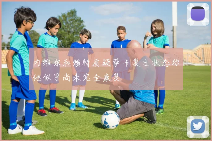 内维尔和赖特质疑萨卡复出状态称他似乎尚未完全康复