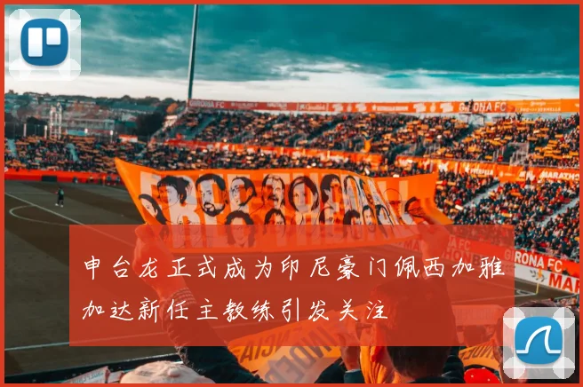 申台龙正式成为印尼豪门佩西加雅加达新任主教练引发关注