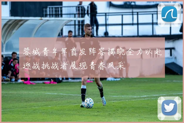 蓉城青年军首发阵容揭晓全力以赴迎战挑战者展现青春风采