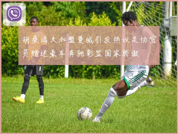 胡桑诺夫加盟曼城引发热议足协官员赠送豪车奔驰彰显国家骄傲