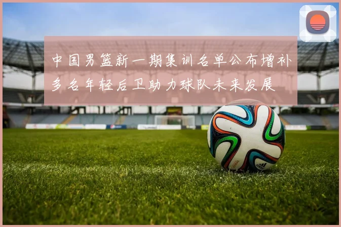 中国男篮新一期集训名单公布增补多名年轻后卫助力球队未来发展
