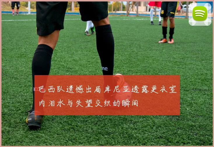 巴西队遗憾出局库尼亚透露更衣室内泪水与失望交织的瞬间