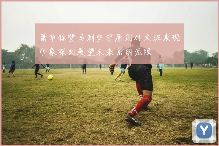 萧华称赞马刺坚守原则对文班表现印象深刻展望未来光明无限