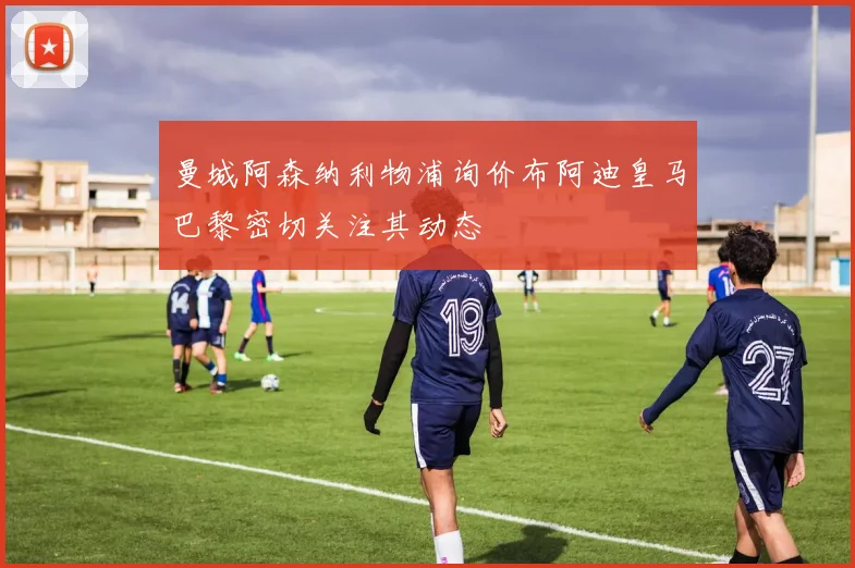 曼城阿森纳利物浦询价布阿迪皇马巴黎密切关注其动态