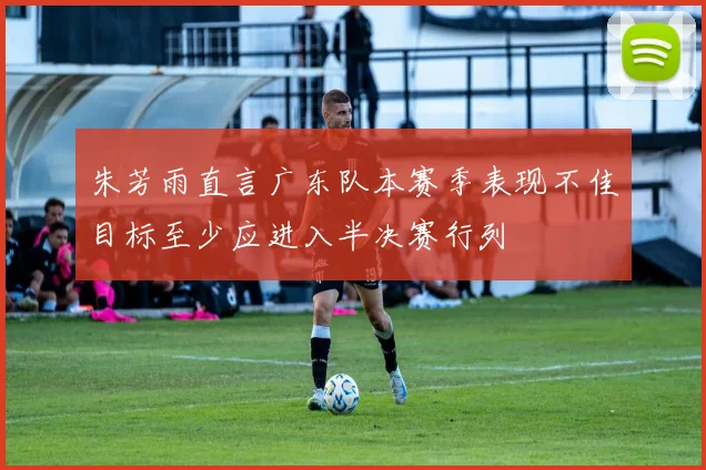 朱芳雨直言广东队本赛季表现不佳目标至少应进入半决赛行列
