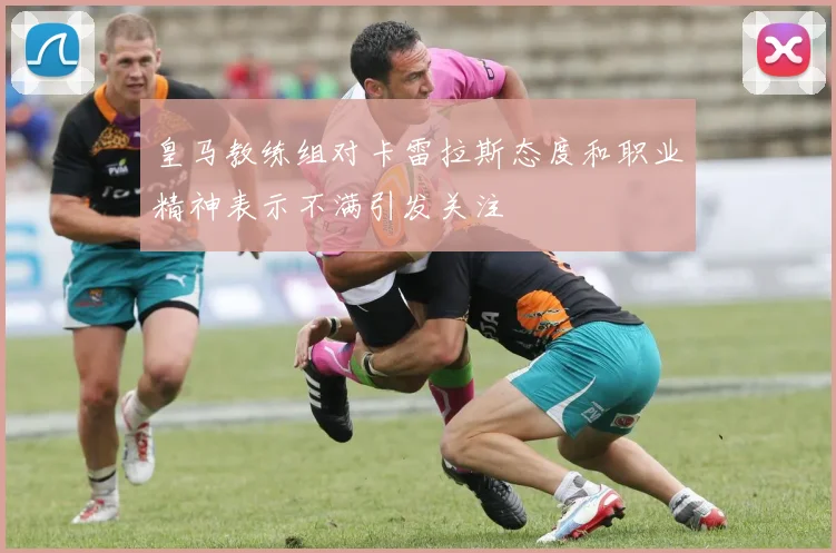 皇马教练组对卡雷拉斯态度和职业精神表示不满引发关注