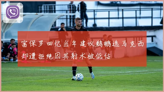 富保罗回忆当年建议鹈鹕选马克西却遭拒绝因其射术被低估