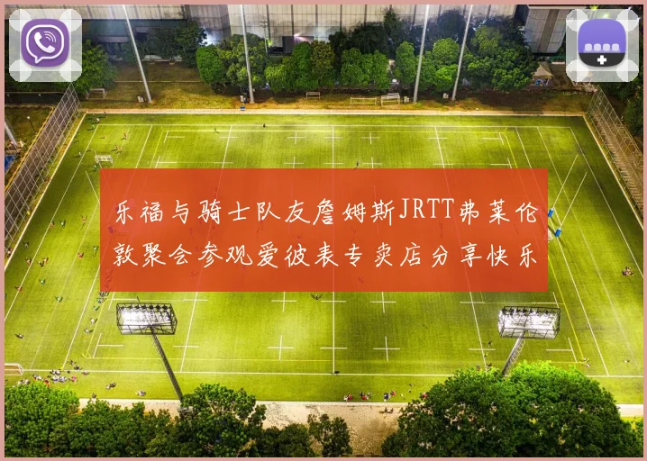 乐福与骑士队友詹姆斯JRTT弗莱伦敦聚会参观爱彼表专卖店分享快乐时光