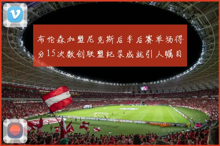 布伦森加盟尼克斯后季后赛单场得分15次数创联盟纪录成就引人瞩目