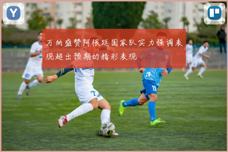 万纳盛赞阿根廷国家队实力强调表现超出预期的精彩表现