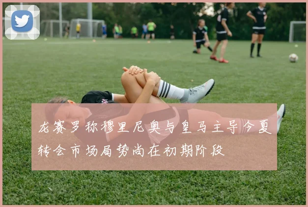 龙赛罗称穆里尼奥与皇马主导今夏转会市场局势尚在初期阶段