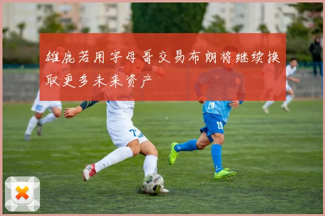 雄鹿若用字母哥交易布朗将继续换取更多未来资产