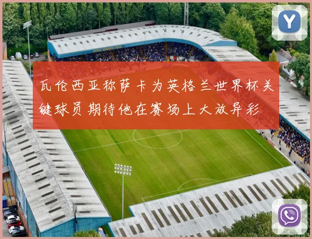 瓦伦西亚称萨卡为英格兰世界杯关键球员期待他在赛场上大放异彩