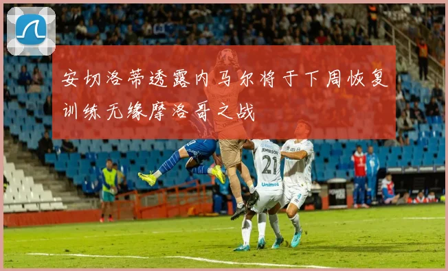 安切洛蒂透露内马尔将于下周恢复训练无缘摩洛哥之战