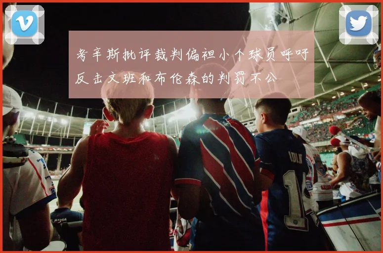 考辛斯批评裁判偏袒小个球员呼吁反击文班和布伦森的判罚不公