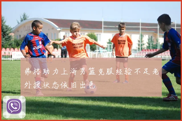 弗格助力上海男篮克服经验不足老外援状态依旧出色