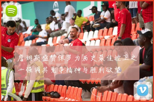 詹姆斯盛赞保罗为历史最佳控卫之一强调其竞争精神与胜利欲望