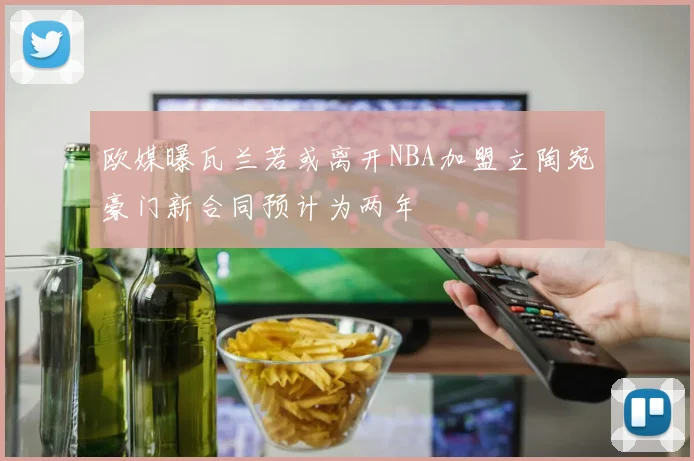 欧媒曝瓦兰若或离开NBA加盟立陶宛豪门新合同预计为两年