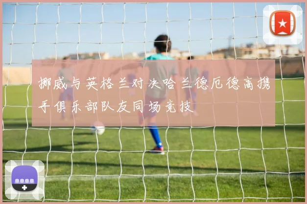 挪威与英格兰对决哈兰德厄德高携手俱乐部队友同场竞技