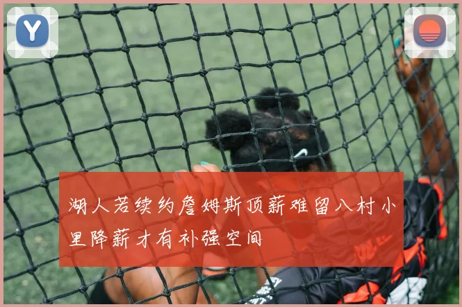 湖人若续约詹姆斯顶薪难留八村小里降薪才有补强空间