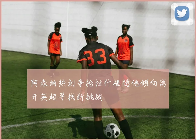 阿森纳热刺争抢拉什福德他倾向离开英超寻找新挑战